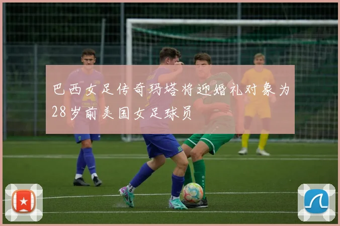 巴西女足传奇玛塔将迎婚礼对象为28岁前美国女足球员