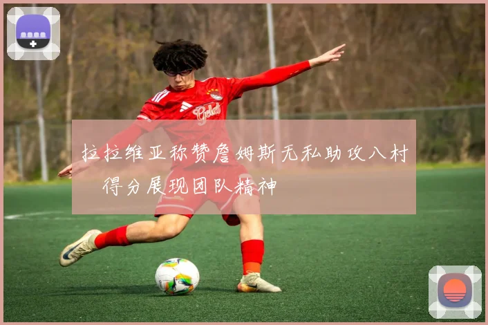 拉拉维亚称赞詹姆斯无私助攻八村塁得分展现团队精神
