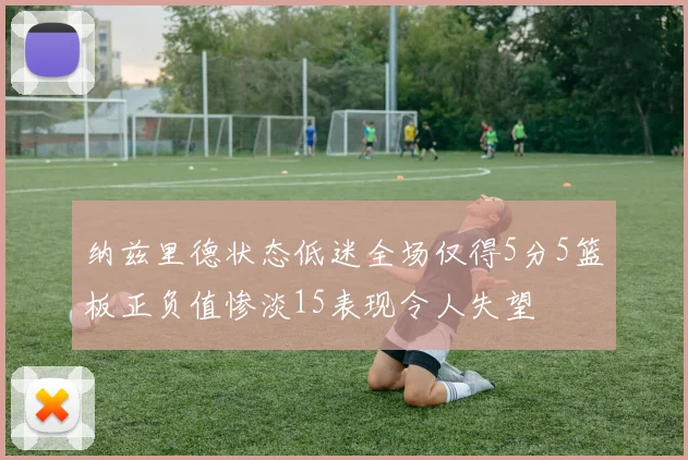 纳兹里德状态低迷全场仅得5分5篮板正负值惨淡15表现令人失望