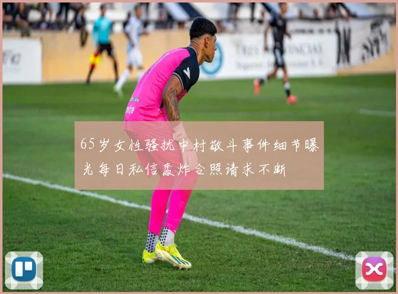 65岁女性骚扰中村敬斗事件细节曝光每日私信轰炸合照请求不断