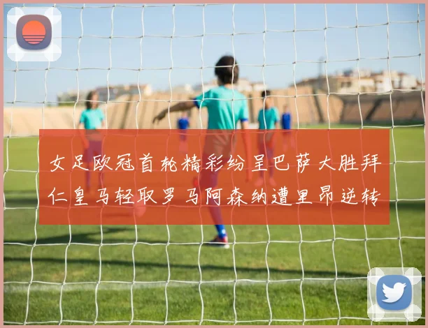 女足欧冠首轮精彩纷呈巴萨大胜拜仁皇马轻取罗马阿森纳遭里昂逆转