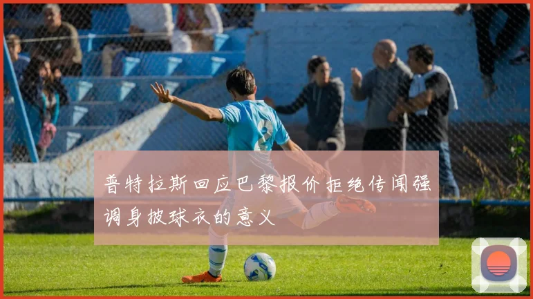 普特拉斯回应巴黎报价拒绝传闻强调身披球衣的意义
