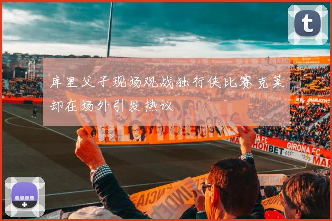 库里父子现场观战独行侠比赛克莱却在场外引发热议