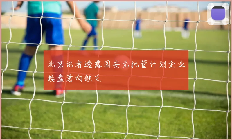 北京记者透露国安无托管计划企业接盘意向缺乏