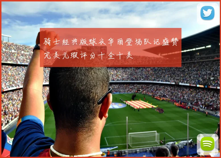骑士经典版球衣华丽登场队记盛赞完美无瑕评分十全十美