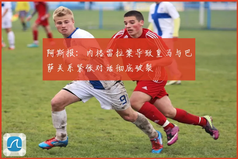 阿斯报：内格雷拉案导致皇马与巴萨关系紧张对话彻底破裂