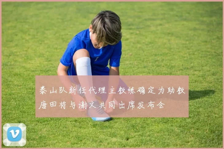 泰山队新任代理主教练确定为助教唐田将与谢文共同出席发布会