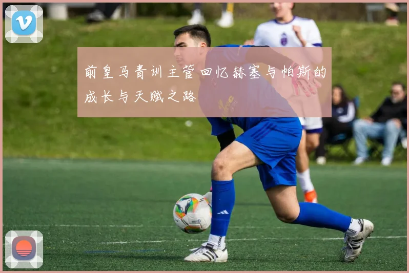 前皇马青训主管回忆赫塞与帕斯的成长与天赋之路