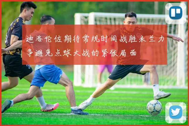 迪洛伦佐期待常规时间战胜米兰力争避免点球大战的紧张局面