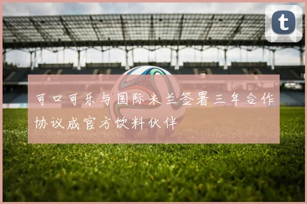 可口可乐与国际米兰签署三年合作协议成官方饮料伙伴