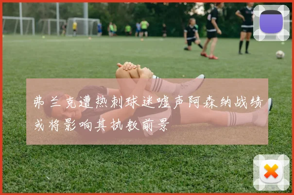弗兰克遭热刺球迷嘘声阿森纳战绩或将影响其执教前景