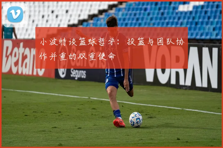 小波特谈篮球哲学：投篮与团队协作并重的双重使命