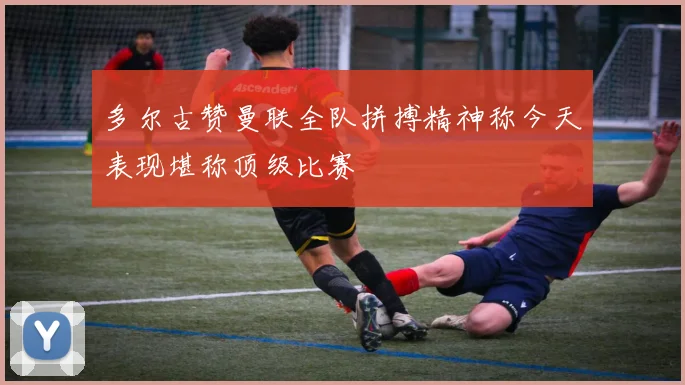 多尔古赞曼联全队拼搏精神称今天表现堪称顶级比赛