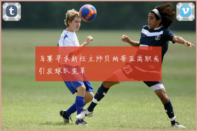 马赛寻求新任主帅贝纳蒂亚离职或引发球队变革