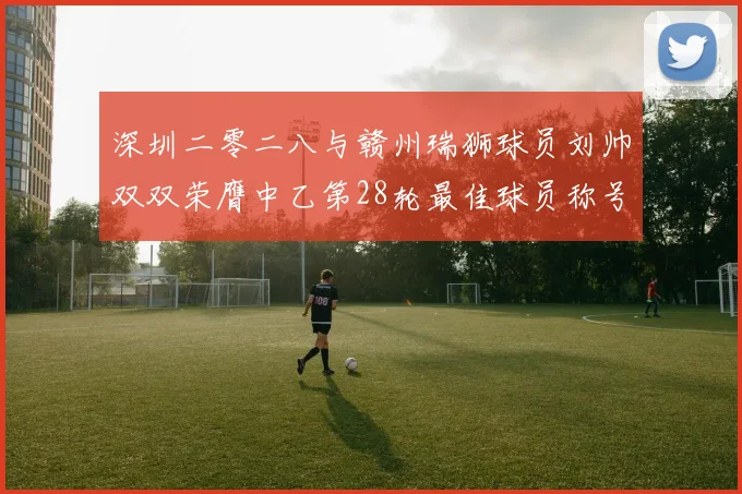 深圳二零二八与赣州瑞狮球员刘帅双双荣膺中乙第28轮最佳球员称号