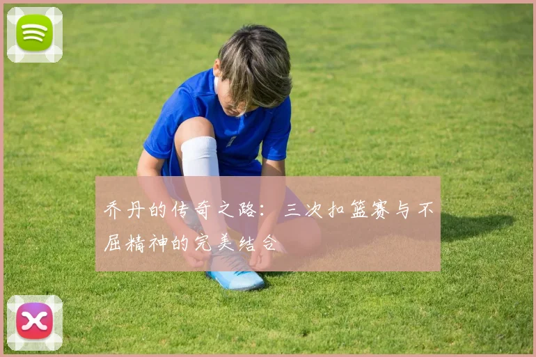 乔丹的传奇之路：三次扣篮赛与不屈精神的完美结合