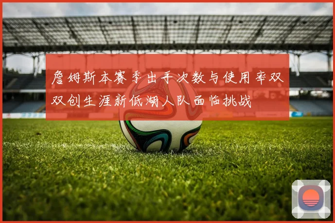 詹姆斯本赛季出手次数与使用率双双创生涯新低湖人队面临挑战