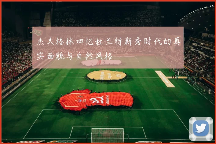 杰夫格林回忆杜兰特新秀时代的真实面貌与自然风格