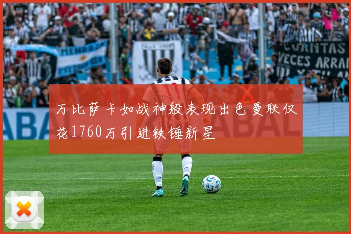 万比萨卡如战神般表现出色曼联仅花1760万引进铁锤新星