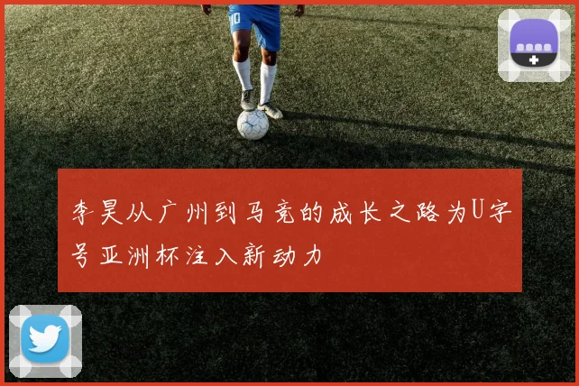 李昊从广州到马竞的成长之路为U字号亚洲杯注入新动力