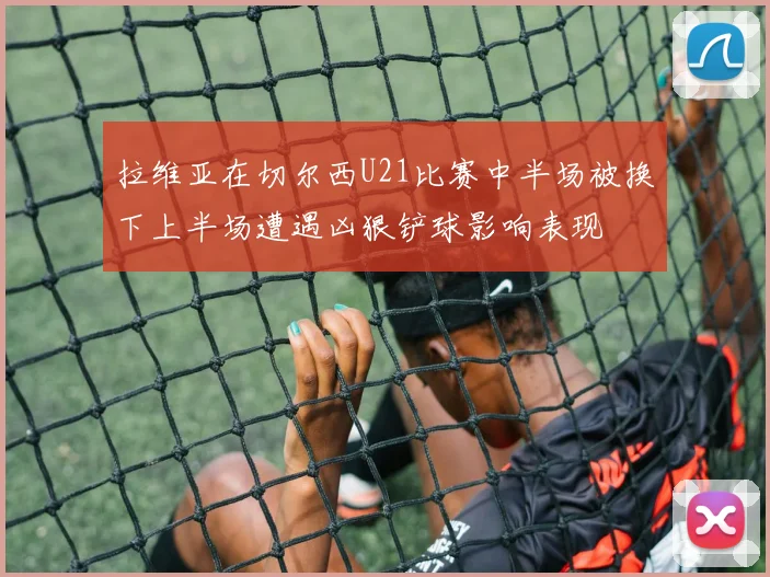 拉维亚在切尔西U21比赛中半场被换下上半场遭遇凶狠铲球影响表现
