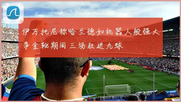 伊万托尼称哈兰德如机器人般强大争金靴期间三场狂进九球