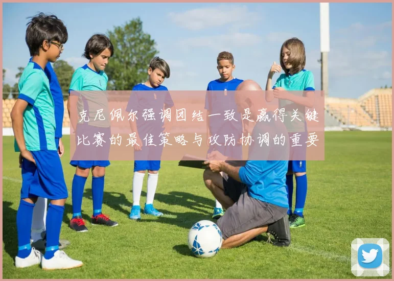 克尼佩尔强调团结一致是赢得关键比赛的最佳策略与攻防协调的重要性