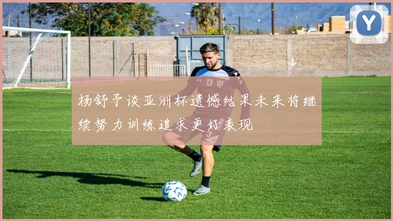 杨舒予谈亚洲杯遗憾结果未来将继续努力训练追求更好表现