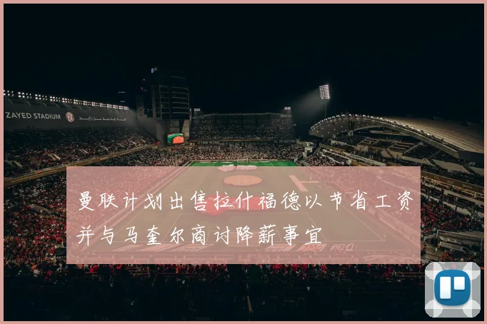 曼联计划出售拉什福德以节省工资并与马奎尔商讨降薪事宜